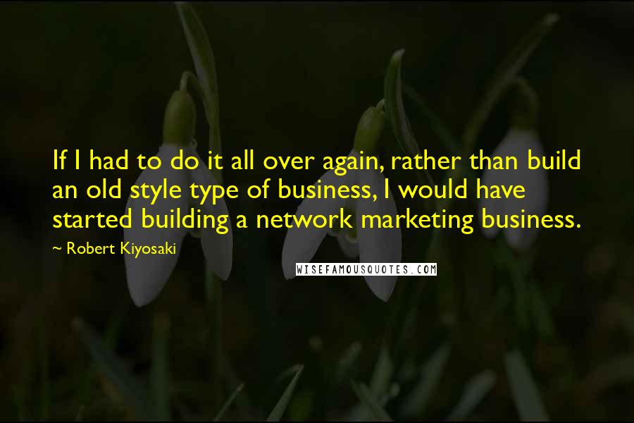 Robert Kiyosaki Quotes: If I had to do it all over again, rather than build an old style type of business, I would have started building a network marketing business.