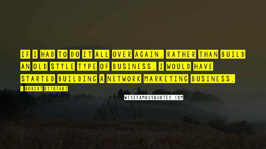Robert Kiyosaki Quotes: If I had to do it all over again, rather than build an old style type of business, I would have started building a network marketing business.