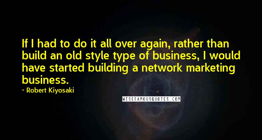 Robert Kiyosaki Quotes: If I had to do it all over again, rather than build an old style type of business, I would have started building a network marketing business.