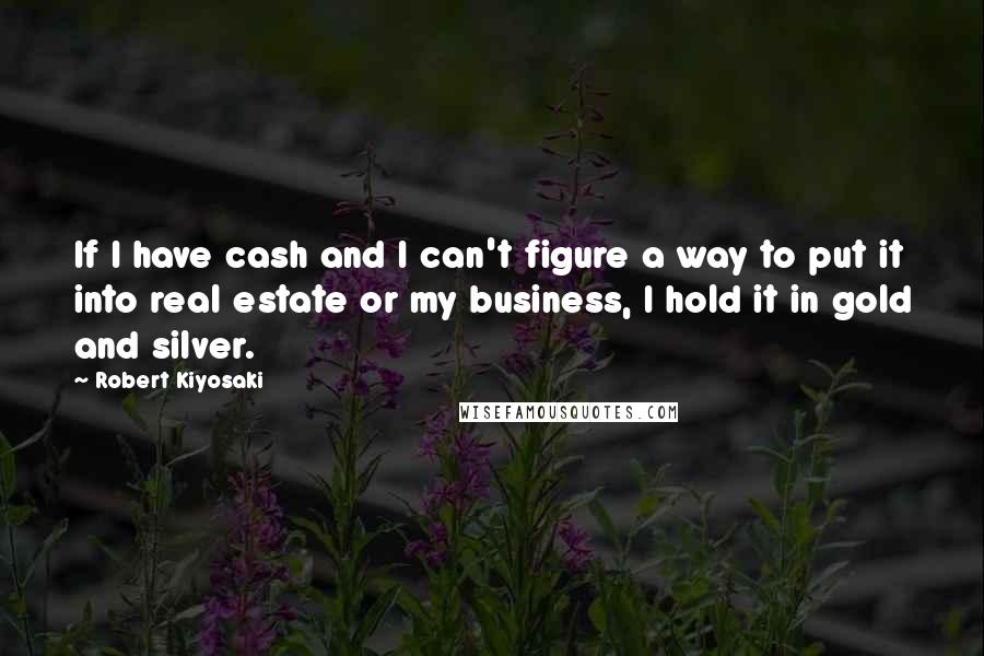 Robert Kiyosaki Quotes: If I have cash and I can't figure a way to put it into real estate or my business, I hold it in gold and silver.