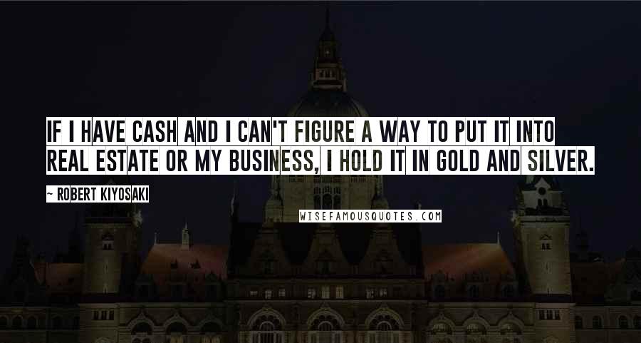 Robert Kiyosaki Quotes: If I have cash and I can't figure a way to put it into real estate or my business, I hold it in gold and silver.