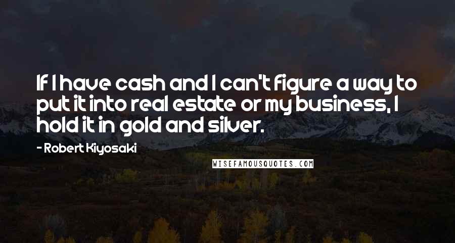 Robert Kiyosaki Quotes: If I have cash and I can't figure a way to put it into real estate or my business, I hold it in gold and silver.