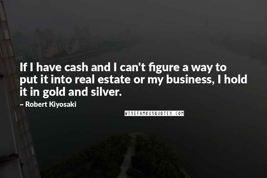 Robert Kiyosaki Quotes: If I have cash and I can't figure a way to put it into real estate or my business, I hold it in gold and silver.