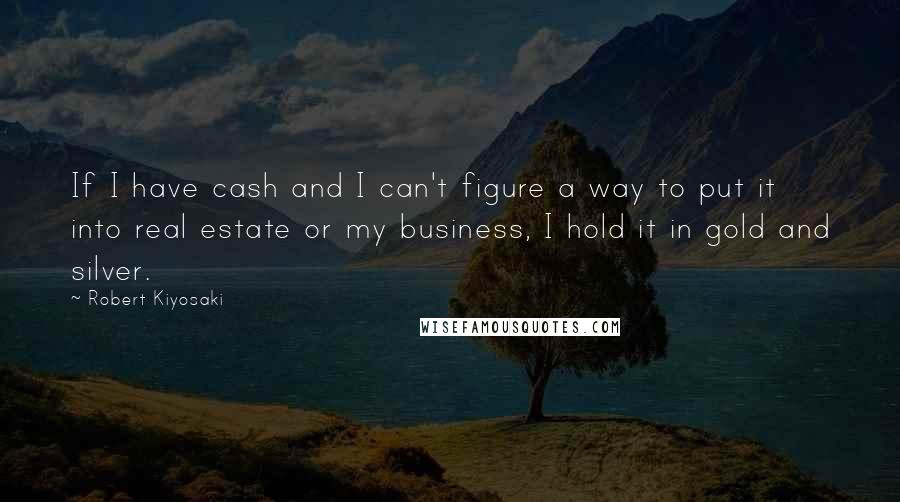 Robert Kiyosaki Quotes: If I have cash and I can't figure a way to put it into real estate or my business, I hold it in gold and silver.