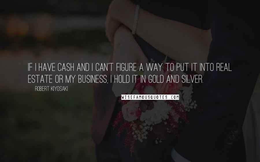 Robert Kiyosaki Quotes: If I have cash and I can't figure a way to put it into real estate or my business, I hold it in gold and silver.