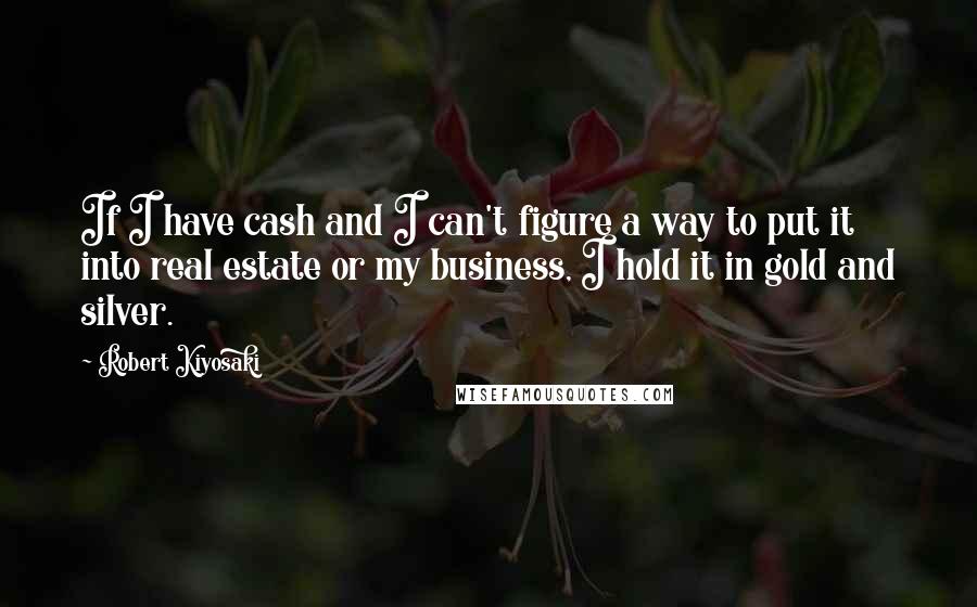 Robert Kiyosaki Quotes: If I have cash and I can't figure a way to put it into real estate or my business, I hold it in gold and silver.