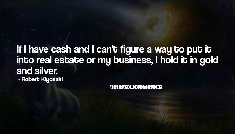 Robert Kiyosaki Quotes: If I have cash and I can't figure a way to put it into real estate or my business, I hold it in gold and silver.