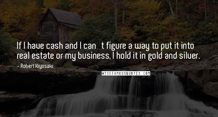 Robert Kiyosaki Quotes: If I have cash and I can't figure a way to put it into real estate or my business, I hold it in gold and silver.