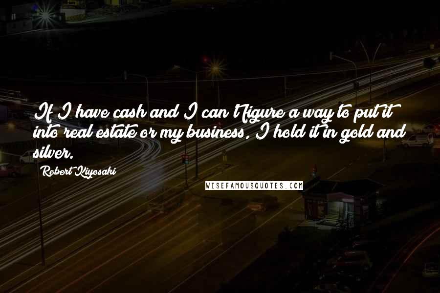 Robert Kiyosaki Quotes: If I have cash and I can't figure a way to put it into real estate or my business, I hold it in gold and silver.