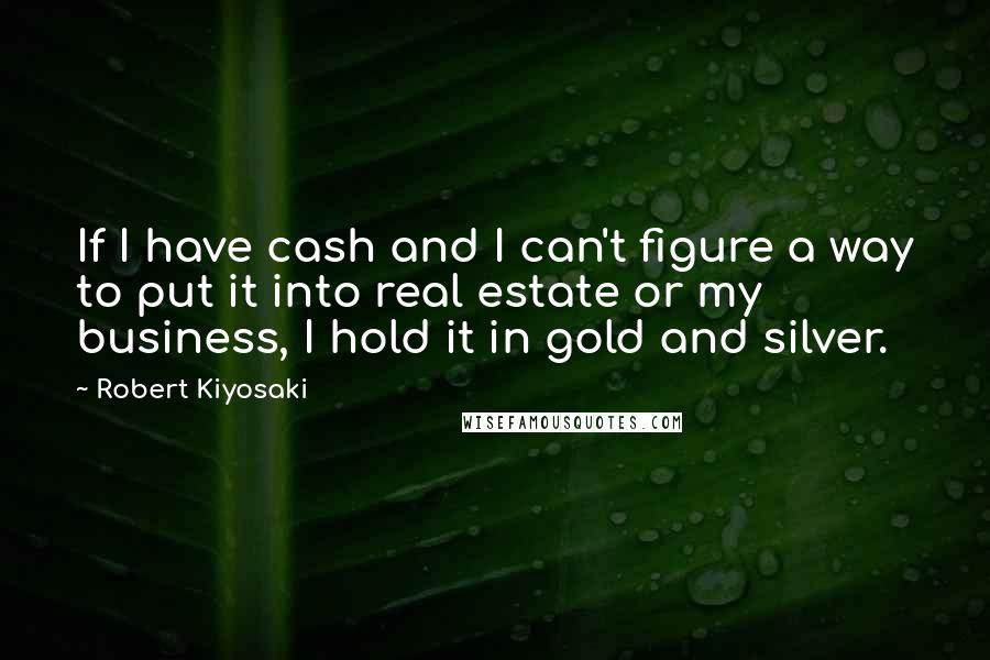 Robert Kiyosaki Quotes: If I have cash and I can't figure a way to put it into real estate or my business, I hold it in gold and silver.