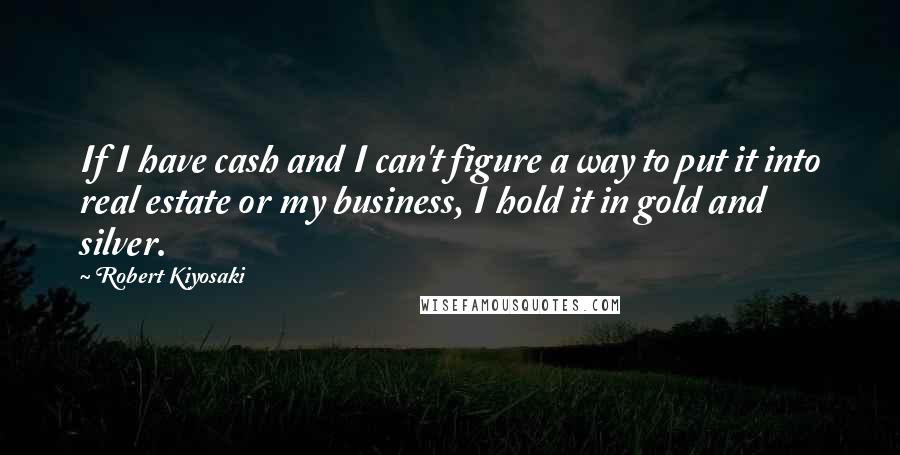 Robert Kiyosaki Quotes: If I have cash and I can't figure a way to put it into real estate or my business, I hold it in gold and silver.