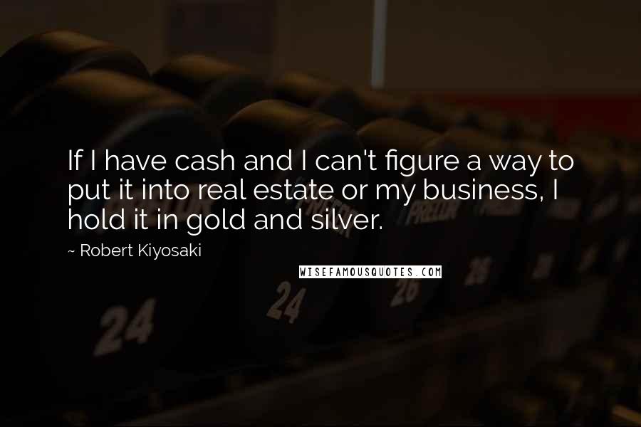 Robert Kiyosaki Quotes: If I have cash and I can't figure a way to put it into real estate or my business, I hold it in gold and silver.