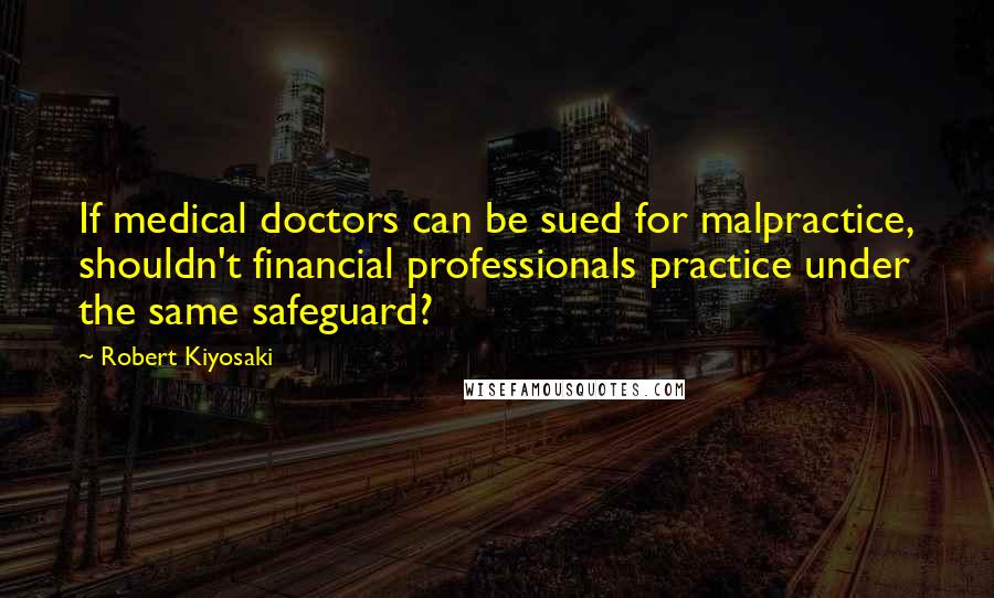 Robert Kiyosaki Quotes: If medical doctors can be sued for malpractice, shouldn't financial professionals practice under the same safeguard?