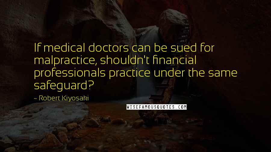 Robert Kiyosaki Quotes: If medical doctors can be sued for malpractice, shouldn't financial professionals practice under the same safeguard?