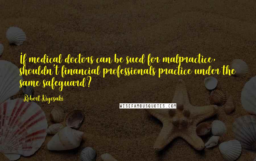 Robert Kiyosaki Quotes: If medical doctors can be sued for malpractice, shouldn't financial professionals practice under the same safeguard?