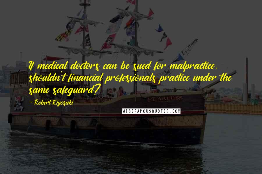 Robert Kiyosaki Quotes: If medical doctors can be sued for malpractice, shouldn't financial professionals practice under the same safeguard?