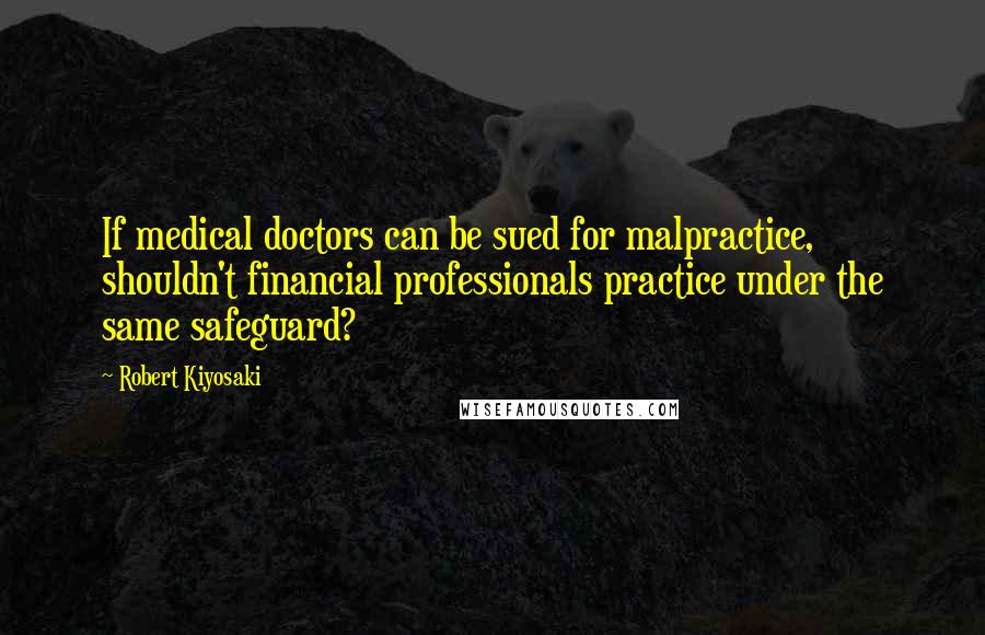 Robert Kiyosaki Quotes: If medical doctors can be sued for malpractice, shouldn't financial professionals practice under the same safeguard?