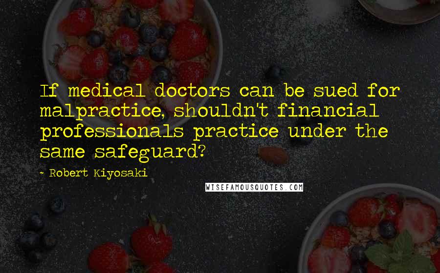 Robert Kiyosaki Quotes: If medical doctors can be sued for malpractice, shouldn't financial professionals practice under the same safeguard?