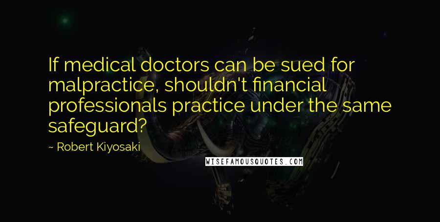 Robert Kiyosaki Quotes: If medical doctors can be sued for malpractice, shouldn't financial professionals practice under the same safeguard?