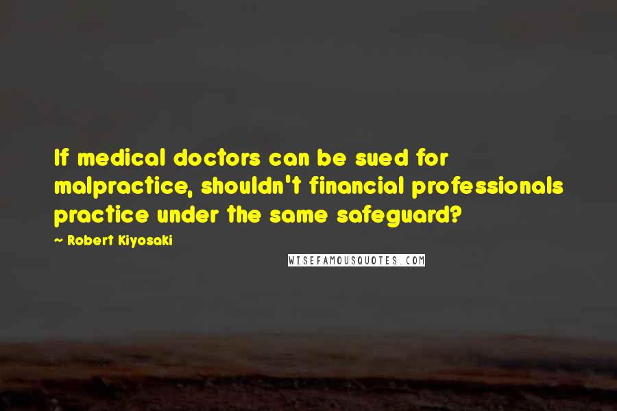 Robert Kiyosaki Quotes: If medical doctors can be sued for malpractice, shouldn't financial professionals practice under the same safeguard?