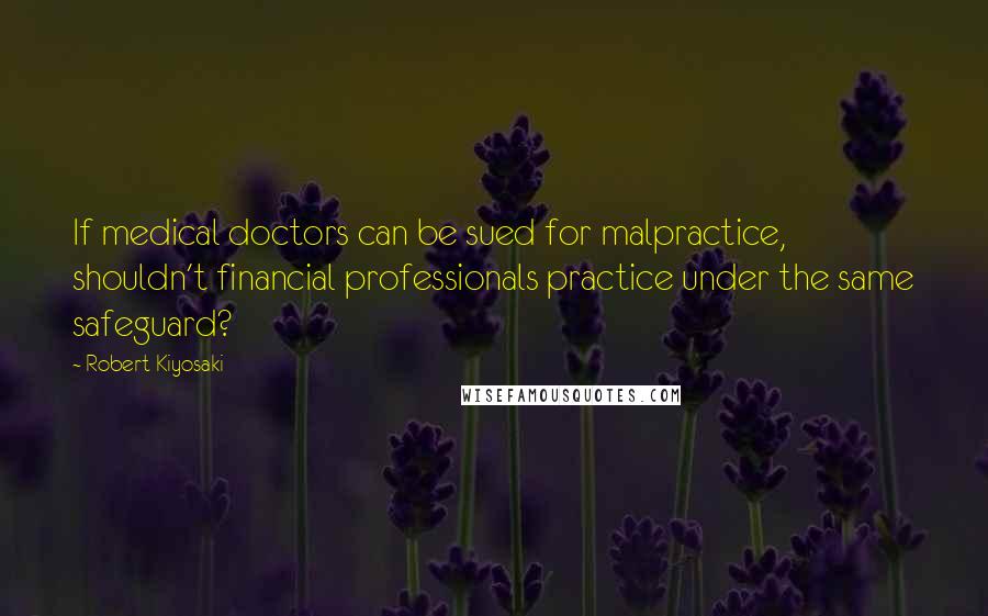 Robert Kiyosaki Quotes: If medical doctors can be sued for malpractice, shouldn't financial professionals practice under the same safeguard?