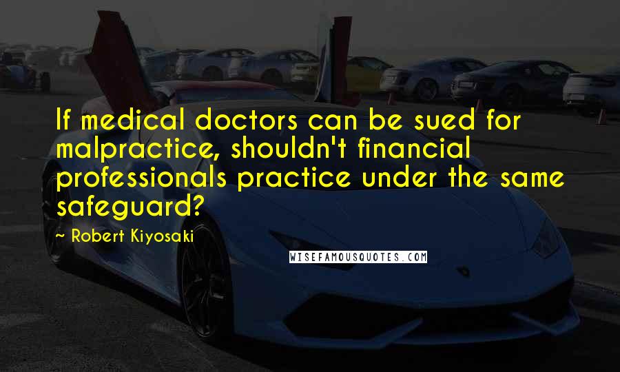 Robert Kiyosaki Quotes: If medical doctors can be sued for malpractice, shouldn't financial professionals practice under the same safeguard?