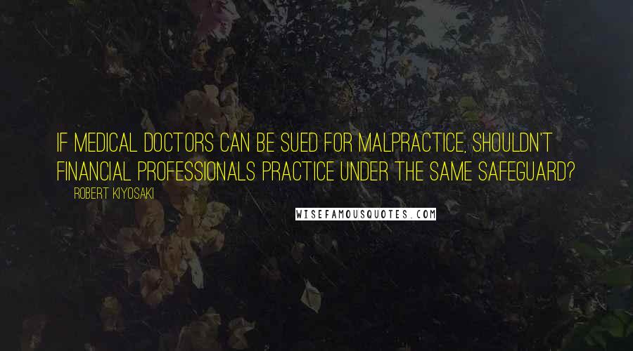 Robert Kiyosaki Quotes: If medical doctors can be sued for malpractice, shouldn't financial professionals practice under the same safeguard?