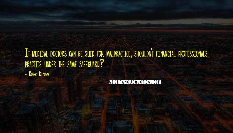 Robert Kiyosaki Quotes: If medical doctors can be sued for malpractice, shouldn't financial professionals practice under the same safeguard?