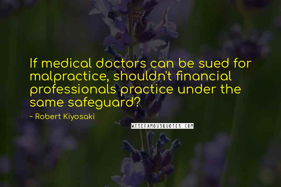 Robert Kiyosaki Quotes: If medical doctors can be sued for malpractice, shouldn't financial professionals practice under the same safeguard?