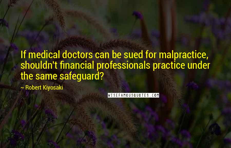 Robert Kiyosaki Quotes: If medical doctors can be sued for malpractice, shouldn't financial professionals practice under the same safeguard?