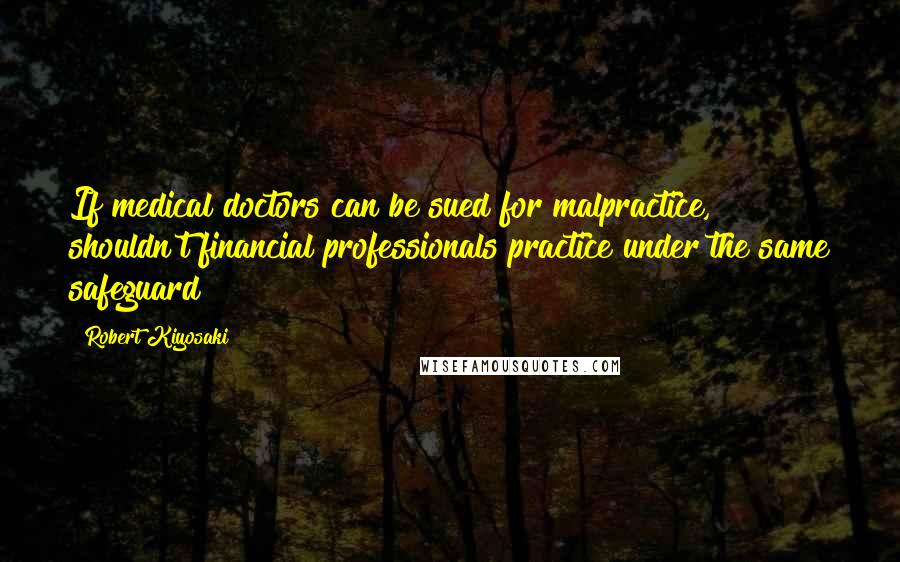 Robert Kiyosaki Quotes: If medical doctors can be sued for malpractice, shouldn't financial professionals practice under the same safeguard?