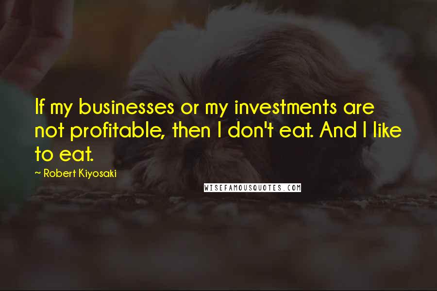 Robert Kiyosaki Quotes: If my businesses or my investments are not profitable, then I don't eat. And I like to eat.