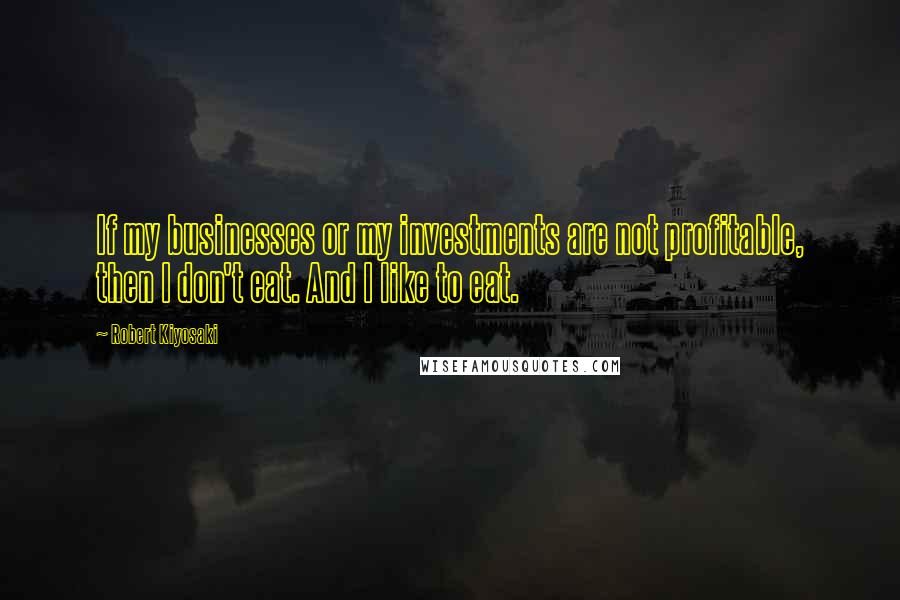 Robert Kiyosaki Quotes: If my businesses or my investments are not profitable, then I don't eat. And I like to eat.
