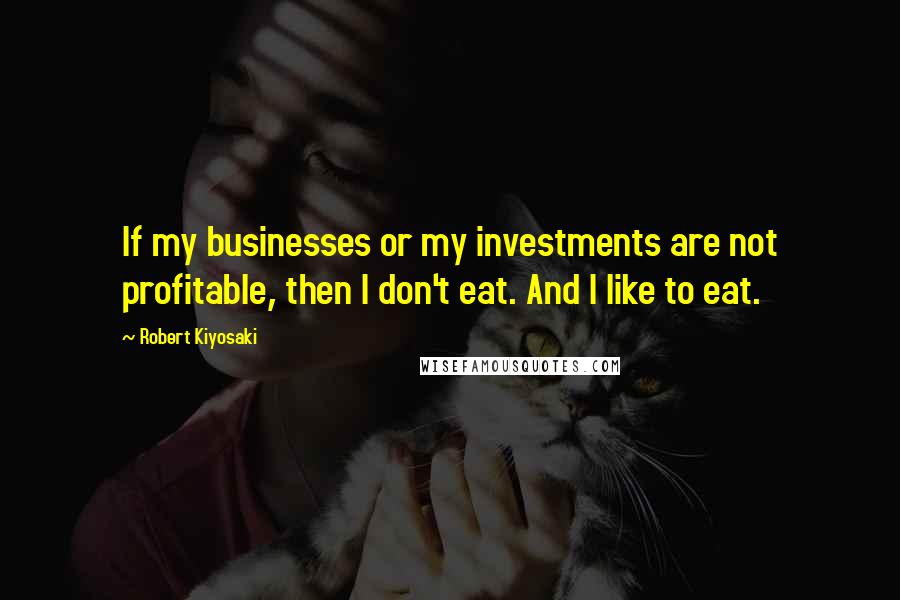 Robert Kiyosaki Quotes: If my businesses or my investments are not profitable, then I don't eat. And I like to eat.