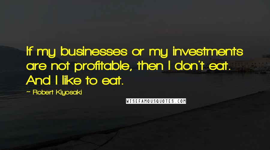 Robert Kiyosaki Quotes: If my businesses or my investments are not profitable, then I don't eat. And I like to eat.