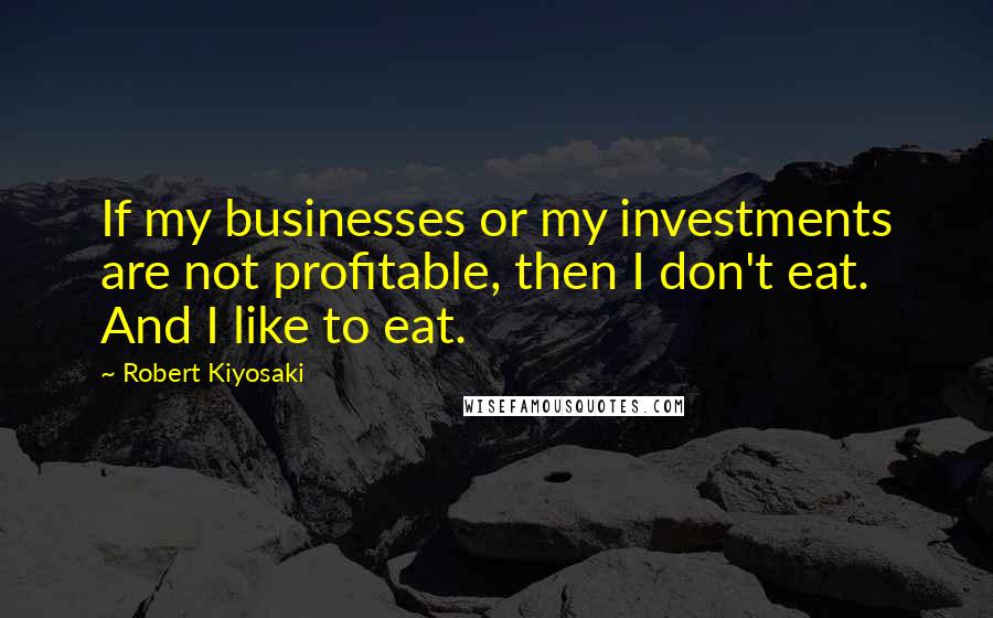 Robert Kiyosaki Quotes: If my businesses or my investments are not profitable, then I don't eat. And I like to eat.