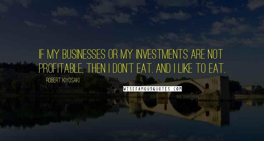 Robert Kiyosaki Quotes: If my businesses or my investments are not profitable, then I don't eat. And I like to eat.