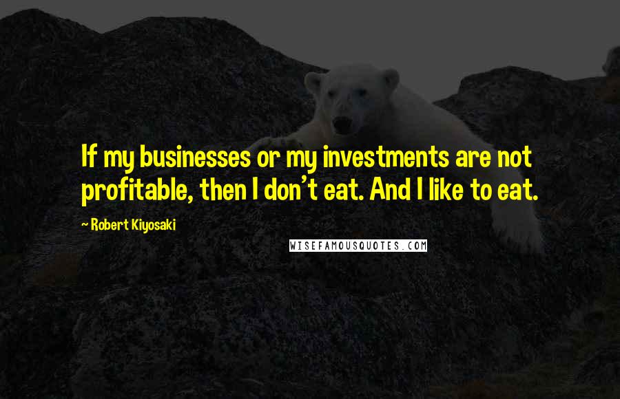 Robert Kiyosaki Quotes: If my businesses or my investments are not profitable, then I don't eat. And I like to eat.