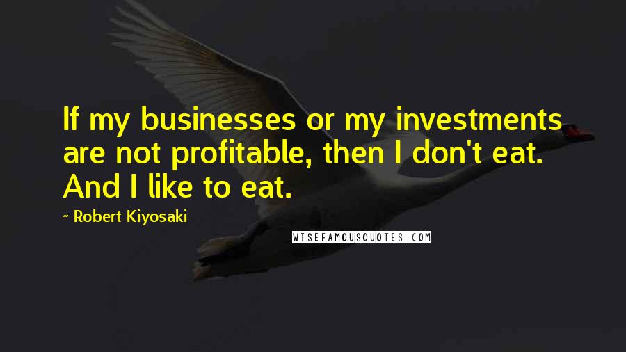 Robert Kiyosaki Quotes: If my businesses or my investments are not profitable, then I don't eat. And I like to eat.