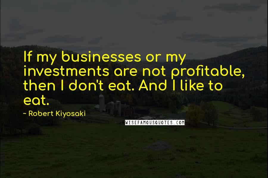 Robert Kiyosaki Quotes: If my businesses or my investments are not profitable, then I don't eat. And I like to eat.