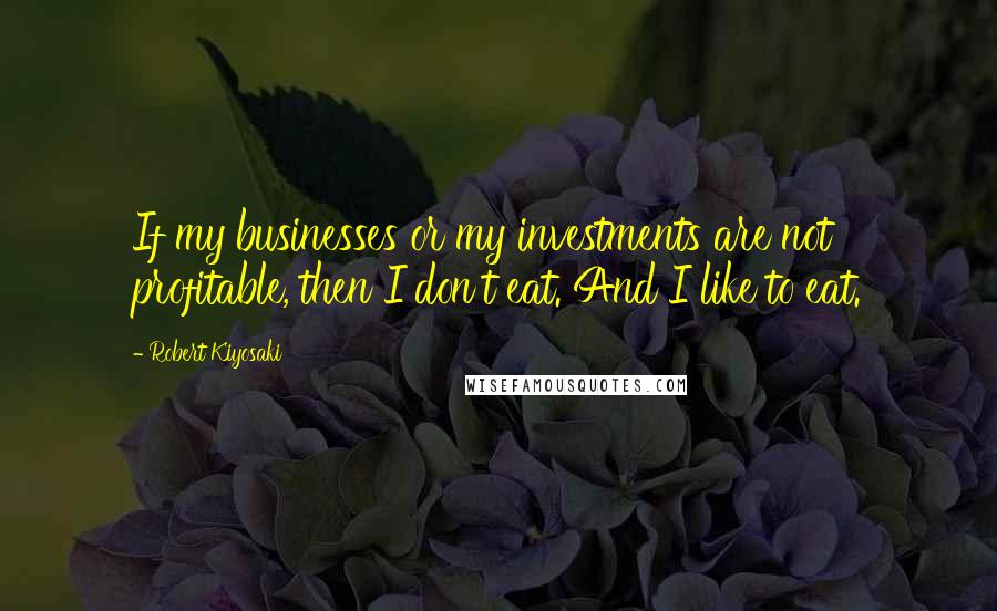 Robert Kiyosaki Quotes: If my businesses or my investments are not profitable, then I don't eat. And I like to eat.