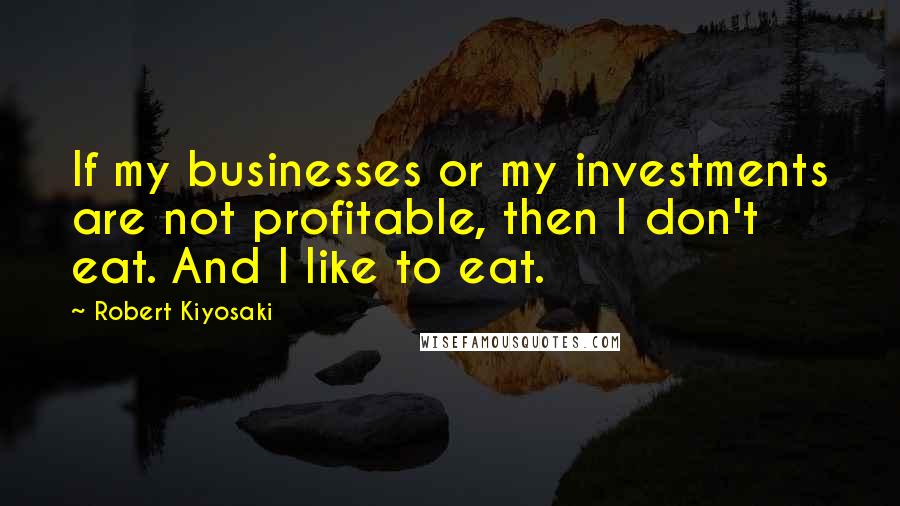Robert Kiyosaki Quotes: If my businesses or my investments are not profitable, then I don't eat. And I like to eat.