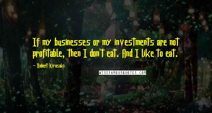 Robert Kiyosaki Quotes: If my businesses or my investments are not profitable, then I don't eat. And I like to eat.