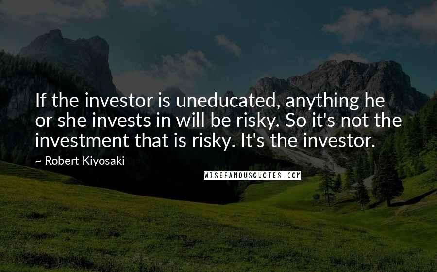 Robert Kiyosaki Quotes: If the investor is uneducated, anything he or she invests in will be risky. So it's not the investment that is risky. It's the investor.