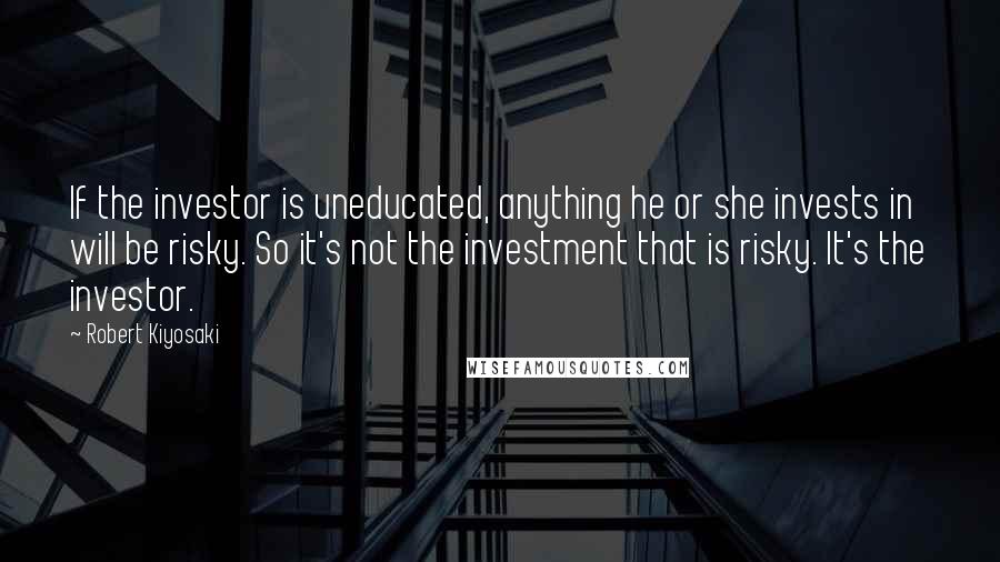 Robert Kiyosaki Quotes: If the investor is uneducated, anything he or she invests in will be risky. So it's not the investment that is risky. It's the investor.