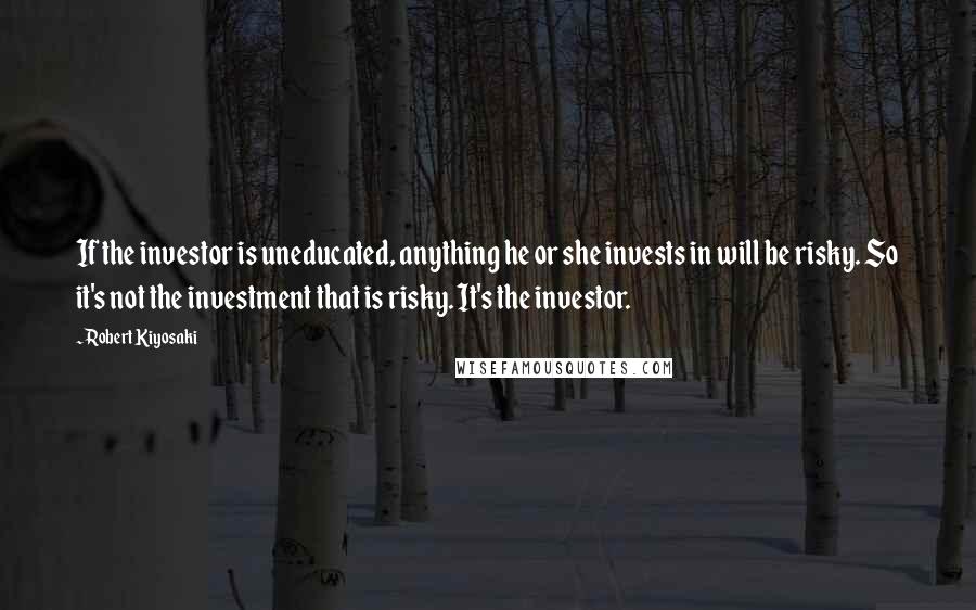 Robert Kiyosaki Quotes: If the investor is uneducated, anything he or she invests in will be risky. So it's not the investment that is risky. It's the investor.