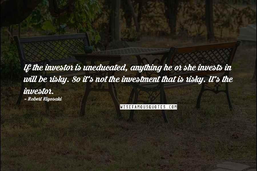 Robert Kiyosaki Quotes: If the investor is uneducated, anything he or she invests in will be risky. So it's not the investment that is risky. It's the investor.