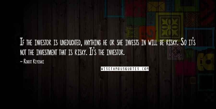 Robert Kiyosaki Quotes: If the investor is uneducated, anything he or she invests in will be risky. So it's not the investment that is risky. It's the investor.