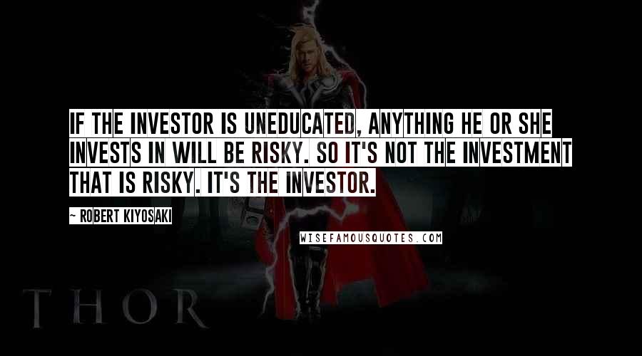 Robert Kiyosaki Quotes: If the investor is uneducated, anything he or she invests in will be risky. So it's not the investment that is risky. It's the investor.