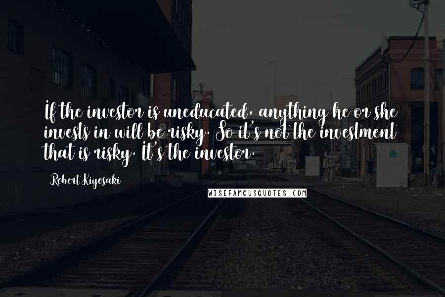 Robert Kiyosaki Quotes: If the investor is uneducated, anything he or she invests in will be risky. So it's not the investment that is risky. It's the investor.